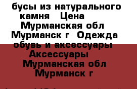 бусы из натурального камня › Цена ­ 100 - Мурманская обл., Мурманск г. Одежда, обувь и аксессуары » Аксессуары   . Мурманская обл.,Мурманск г.